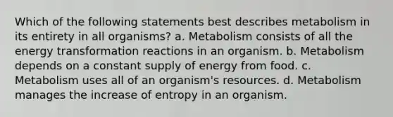 Which of the following statements best describes metabolism in its entirety in all organisms? a. Metabolism consists of all the energy transformation reactions in an organism. b. Metabolism depends on a constant supply of energy from food. c. Metabolism uses all of an organism's resources. d. Metabolism manages the increase of entropy in an organism.