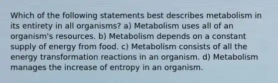 Which of the following statements best describes metabolism in its entirety in all organisms? a) Metabolism uses all of an organism's resources. b) Metabolism depends on a constant supply of energy from food. c) Metabolism consists of all the energy transformation reactions in an organism. d) Metabolism manages the increase of entropy in an organism.