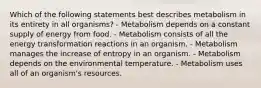 Which of the following statements best describes metabolism in its entirety in all organisms? - Metabolism depends on a constant supply of energy from food. - Metabolism consists of all the energy transformation reactions in an organism. - Metabolism manages the increase of entropy in an organism. - Metabolism depends on the environmental temperature. - Metabolism uses all of an organism's resources.