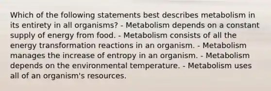 Which of the following statements best describes metabolism in its entirety in all organisms? - Metabolism depends on a constant supply of energy from food. - Metabolism consists of all the energy transformation reactions in an organism. - Metabolism manages the increase of entropy in an organism. - Metabolism depends on the environmental temperature. - Metabolism uses all of an organism's resources.