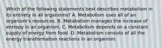 Which of the following statements best describes metabolism in its entirety in all organisms? A. Metabolism uses all of an organism's resources. B. Metabolism manages the increase of entropy in an organism. C. Metabolism depends on a constant supply of energy from food. D. Metabolism consists of all the energy transformation reactions in an organism.