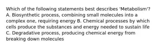 Which of the following statements best describes 'Metabolism'? A. Biosynthetic process, combining small molecules into a complex one, requiring energy B. Chemical processes by which cells produce the substances and energy needed to sustain life C. Degradative process, producing chemical energy from breaking down molecules