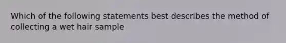 Which of the following statements best describes the method of collecting a wet hair sample