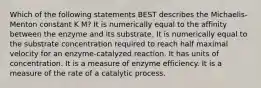 Which of the following statements BEST describes the Michaelis-Menton constant K M? It is numerically equal to the affinity between the enzyme and its substrate. It is numerically equal to the substrate concentration required to reach half maximal velocity for an enzyme-catalyzed reaction. It has units of concentration. It is a measure of enzyme efficiency. It is a measure of the rate of a catalytic process.