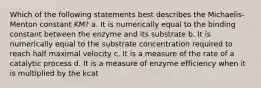 Which of the following statements best describes the Michaelis-Menton constant KM? a. It is numerically equal to the binding constant between the enzyme and its substrate b. It is numerically equal to the substrate concentration required to reach half maximal velocity c. It is a measure of the rate of a catalytic process d. It is a measure of enzyme efficiency when it is multiplied by the kcat