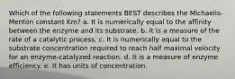 Which of the following statements BEST describes the Michaelis-Menton constant Km? a. It is numerically equal to the affinity between the enzyme and its substrate. b. It is a measure of the rate of a catalytic process. c. It is numerically equal to the substrate concentration required to reach half maximal velocity for an enzyme-catalyzed reaction. d. It is a measure of enzyme efficiency. e. It has units of concentration.