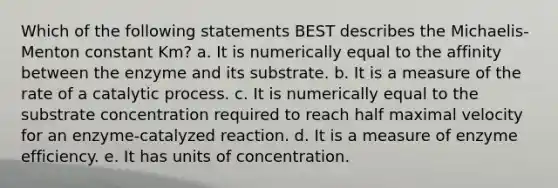 Which of the following statements BEST describes the Michaelis-Menton constant Km? a. It is numerically equal to the affinity between the enzyme and its substrate. b. It is a measure of the rate of a catalytic process. c. It is numerically equal to the substrate concentration required to reach half maximal velocity for an enzyme-catalyzed reaction. d. It is a measure of enzyme efficiency. e. It has units of concentration.