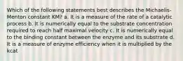 Which of the following statements best describes the Michaelis-Menton constant KM? a. It is a measure of the rate of a catalytic process b. It is numerically equal to the substrate concentration required to reach half maximal velocity c. It is numerically equal to the binding constant between the enzyme and its substrate d. It is a measure of enzyme efficiency when it is multiplied by the kcat