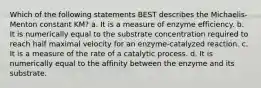 Which of the following statements BEST describes the Michaelis-Menton constant KM? a. It is a measure of enzyme efficiency. b. It is numerically equal to the substrate concentration required to reach half maximal velocity for an enzyme-catalyzed reaction. c. It is a measure of the rate of a catalytic process. d. It is numerically equal to the affinity between the enzyme and its substrate.