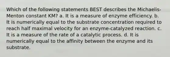 Which of the following statements BEST describes the Michaelis-Menton constant KM? a. It is a measure of enzyme efficiency. b. It is numerically equal to the substrate concentration required to reach half maximal velocity for an enzyme-catalyzed reaction. c. It is a measure of the rate of a catalytic process. d. It is numerically equal to the affinity between the enzyme and its substrate.