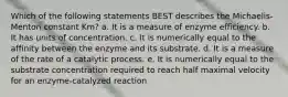 Which of the following statements BEST describes the Michaelis-Menton constant Km? a. It is a measure of enzyme efficiency. b. It has units of concentration. c. It is numerically equal to the affinity between the enzyme and its substrate. d. It is a measure of the rate of a catalytic process. e. It is numerically equal to the substrate concentration required to reach half maximal velocity for an enzyme-catalyzed reaction