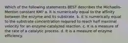 Which of the following statements BEST describes the Michaelis-Menton constant KM? a. It is numerically equal to the affinity between the enzyme and its substrate. b. It is numerically equal to the substrate concentration required to reach half maximal velocity for an enzyme-catalyzed reaction. c. It is a measure of the rate of a catalytic process. d. It is a measure of enzyme efficiency.