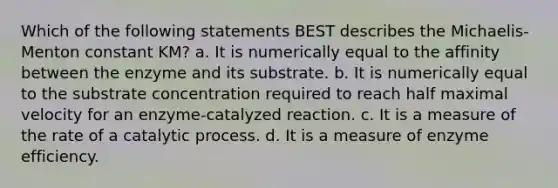 Which of the following statements BEST describes the Michaelis-Menton constant KM? a. It is numerically equal to the affinity between the enzyme and its substrate. b. It is numerically equal to the substrate concentration required to reach half maximal velocity for an enzyme-catalyzed reaction. c. It is a measure of the rate of a catalytic process. d. It is a measure of enzyme efficiency.