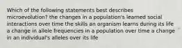 Which of the following statements best describes microevolution? the changes in a population's learned social interactions over time the skills an organism learns during its life a change in allele frequencies in a population over time a change in an individual's alleles over its life