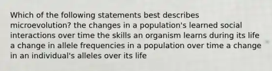 Which of the following statements best describes microevolution? the changes in a population's learned social interactions over time the skills an organism learns during its life a change in allele frequencies in a population over time a change in an individual's alleles over its life