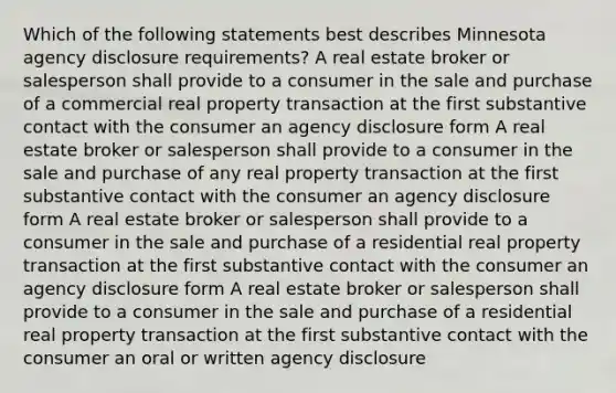 Which of the following statements best describes Minnesota agency disclosure requirements? A real estate broker or salesperson shall provide to a consumer in the sale and purchase of a commercial real property transaction at the first substantive contact with the consumer an agency disclosure form A real estate broker or salesperson shall provide to a consumer in the sale and purchase of any real property transaction at the first substantive contact with the consumer an agency disclosure form A real estate broker or salesperson shall provide to a consumer in the sale and purchase of a residential real property transaction at the first substantive contact with the consumer an agency disclosure form A real estate broker or salesperson shall provide to a consumer in the sale and purchase of a residential real property transaction at the first substantive contact with the consumer an oral or written agency disclosure