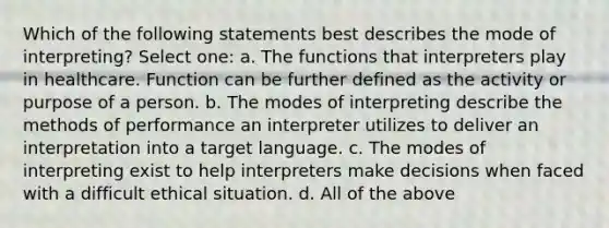 Which of the following statements best describes the mode of interpreting? Select one: a. The functions that interpreters play in healthcare. Function can be further defined as the activity or purpose of a person. b. The modes of interpreting describe the methods of performance an interpreter utilizes to deliver an interpretation into a target language. c. The modes of interpreting exist to help interpreters make decisions when faced with a difficult ethical situation. d. All of the above