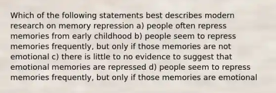 Which of the following statements best describes modern research on memory repression a) people often repress memories from early childhood b) people seem to repress memories frequently, but only if those memories are not emotional c) there is little to no evidence to suggest that emotional memories are repressed d) people seem to repress memories frequently, but only if those memories are emotional