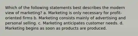 Which of the following statements best describes the modern view of marketing? a. Marketing is only necessary for profit-oriented firms b. Marketing consists mainly of advertising and personal selling. c. Marketing anticipates customer needs. d. Marketing begins as soon as products are produced.