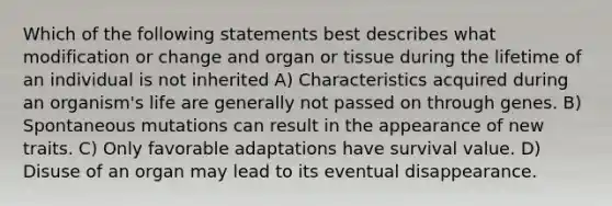 Which of the following statements best describes what modification or change and organ or tissue during the lifetime of an individual is not inherited A) Characteristics acquired during an organism's life are generally not passed on through genes. B) Spontaneous mutations can result in the appearance of new traits. C) Only favorable adaptations have survival value. D) Disuse of an organ may lead to its eventual disappearance.