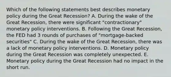 Which of the following statements best describes monetary policy during the Great Recession? A. During the wake of the Great Recession, there were significant "contractionary" monetary policy interventions. B. Following the Great Recession, the FED had 3 rounds of purchases of "mortgage-backed securities" C. During the wake of the Great Recession, there was a lack of monetary policy interventions. D. Monetary policy during the Great Recession was completely unexpected. E. Monetary policy during the Great Recession had no impact in the short run.