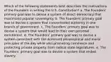 Which of the following statements best describes the motivations of the Founders in writing the U.S. Constitution? a. The Founders' primary goal was to devise a system of direct democracy that maximized popular sovereignty. b. The Founders' primary goal was to devise a system that concentrated authority in one branch of government. c. The Founders' primary goal was to devise a system that would lead to their own personal enrichment. d. The Founders' primary goal was to devise a system consistent with the dominant philosophical and moral principles of the day while also promoting commerce and protecting private property from radical state legislatures. e. The Founders' primary goal was to devise a system that ended slavery.