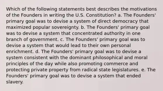 Which of the following statements best describes the motivations of the Founders in writing the U.S. Constitution? a. The Founders' primary goal was to devise a system of direct democracy that maximized popular sovereignty. b. The Founders' primary goal was to devise a system that concentrated authority in one branch of government. c. The Founders' primary goal was to devise a system that would lead to their own personal enrichment. d. The Founders' primary goal was to devise a system consistent with the dominant philosophical and moral principles of the day while also promoting commerce and protecting private property from radical state legislatures. e. The Founders' primary goal was to devise a system that ended slavery.