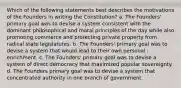 Which of the following statements best describes the motivations of the Founders in writing the Constitution? a. The Founders' primary goal was to devise a system consistent with the dominant philosophical and moral principles of the day while also promoting commerce and protecting private property from radical state legislatures. b. The Founders' primary goal was to devise a system that would lead to their own personal : enrichment. c. The Founders' primary goal was to devise a system of direct democracy that maximized popular sovereignty. d. The Founders primary goal was to devise a system that concentrated authority in one branch of government.