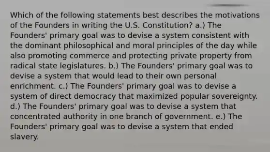 Which of the following statements best describes the motivations of the Founders in writing the U.S. Constitution? a.) The Founders' primary goal was to devise a system consistent with the dominant philosophical and moral principles of the day while also promoting commerce and protecting private property from radical state legislatures. b.) The Founders' primary goal was to devise a system that would lead to their own personal enrichment. c.) The Founders' primary goal was to devise a system of direct democracy that maximized popular sovereignty. d.) The Founders' primary goal was to devise a system that concentrated authority in one branch of government. e.) The Founders' primary goal was to devise a system that ended slavery.