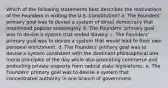 Which of the following statements best describes the motivations of the Founders in writing the U.S. Constitution? a. The Founders' primary goal was to devise a system of direct democracy that maximized popular sovereignty. b. The Founders' primary goal was to devise a system that ended slavery. c. The Founders' primary goal was to devise a system that would lead to their own personal enrichment. d. The Founders' primary goal was to devise a system consistent with the dominant philosophical and moral principles of the day while also promoting commerce and protecting private property from radical state legislatures. e. The Founders' primary goal was to devise a system that concentrated authority in one branch of government.