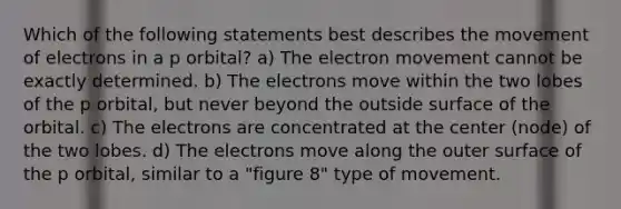 Which of the following statements best describes the movement of electrons in a p orbital? a) The electron movement cannot be exactly determined. b) The electrons move within the two lobes of the p orbital, but never beyond the outside surface of the orbital. c) The electrons are concentrated at the center (node) of the two lobes. d) The electrons move along the outer surface of the p orbital, similar to a "figure 8" type of movement.