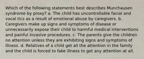 Which of the following statements best describes Munchausen syndrome by proxy? a. The child has uncontrollable facial and vocal tics as a result of emotional abuse by caregivers. b. Caregivers make up signs and symptoms of disease or unnecessarily expose their child to harmful medical interventions and painful invasive procedures. c. The parents give the children no attention unless they are exhibiting signs and symptoms of illness. d. Relatives of a child get all the attention in the family and the child is forced to fake illness to get any attention at all.