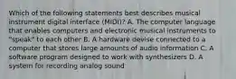 Which of the following statements best describes musical instrument digital interface (MIDI)? A. The computer language that enables computers and electronic musical instruments to "speak" to each other B. A hardware devise connected to a computer that stores large amounts of audio information C. A software program designed to work with synthesizers D. A system for recording analog sound