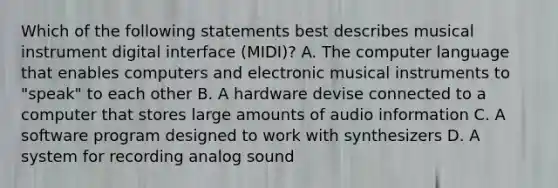 Which of the following statements best describes musical instrument digital interface (MIDI)? A. The computer language that enables computers and electronic musical instruments to "speak" to each other B. A hardware devise connected to a computer that stores large amounts of audio information C. A software program designed to work with synthesizers D. A system for recording analog sound