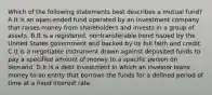 Which of the following statements best describes a mutual fund? A.It is an open-ended fund operated by an investment company that raises money from shareholders and invests in a group of assets. B.It is a registered, nontransferable bond issued by the United States government and backed by its full faith and credit. C.It is a negotiable instrument drawn against deposited funds to pay a specified amount of money to a specific person on demand. D.It is a debt investment in which an investor loans money to an entity that borrows the funds for a defined period of time at a fixed interest rate.