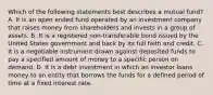 Which of the following statements best describes a mutual fund? A. It is an open ended fund operated by an investment company that raises money from shareholders and invests in a group of assets. B. It is a registered non-transferable bond issued by the United States government and back by its full faith and credit. C. It is a negotiable instrument drawn against deposited funds to pay a specified amount of money to a specific person on demand. D. It is a debt investment in which an investor loans money to an entity that borrows the funds for a defined period of time at a fixed interest rate.