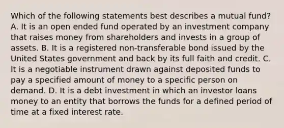 Which of the following statements best describes a mutual fund? A. It is an open ended fund operated by an investment company that raises money from shareholders and invests in a group of assets. B. It is a registered non-transferable bond issued by the United States government and back by its full faith and credit. C. It is a negotiable instrument drawn against deposited funds to pay a specified amount of money to a specific person on demand. D. It is a debt investment in which an investor loans money to an entity that borrows the funds for a defined period of time at a fixed interest rate.