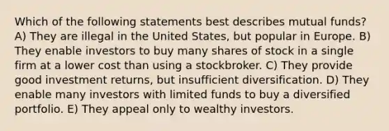 Which of the following statements best describes mutual funds? A) They are illegal in the United States, but popular in Europe. B) They enable investors to buy many shares of stock in a single firm at a lower cost than using a stockbroker. C) They provide good investment returns, but insufficient diversification. D) They enable many investors with limited funds to buy a diversified portfolio. E) They appeal only to wealthy investors.