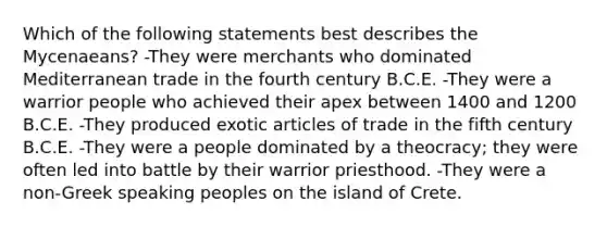 Which of the following statements best describes the Mycenaeans? -They were merchants who dominated Mediterranean trade in the fourth century B.C.E. -They were a warrior people who achieved their apex between 1400 and 1200 B.C.E. -They produced exotic articles of trade in the fifth century B.C.E. -They were a people dominated by a theocracy; they were often led into battle by their warrior priesthood. -They were a non-Greek speaking peoples on the island of Crete.