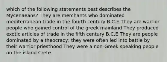 which of the following statements best describes the Mycenaeans? They are merchants who dominated mediterranean trade in the fourth century B.C.E They are warrior people who gained control of the greek mainland They produced exotic articles of trade in the fifth century B.C.E They are people dominated by a theocracy; they were often led into battle by their warrior priesthood They were a non-Greek speaking people on the island Crete