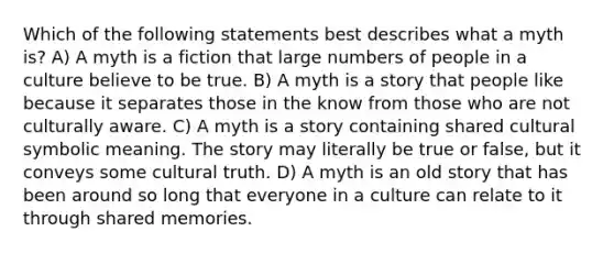 Which of the following statements best describes what a myth is? A) A myth is a fiction that large numbers of people in a culture believe to be true. B) A myth is a story that people like because it separates those in the know from those who are not culturally aware. C) A myth is a story containing shared cultural symbolic meaning. The story may literally be true or false, but it conveys some cultural truth. D) A myth is an old story that has been around so long that everyone in a culture can relate to it through shared memories.