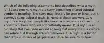 Which of the following statements best describes what a myth is? Select one: A. A myth is a story containing shared cultural symbolic meaning. The story may literally be true or false, but it conveys some cultural truth. B. None of these answers. C. A myth is a story that people like because it separates those in the know from those who are not culturally aware. D. A myth is an old story that has been around so long that everyone in a culture can relate to it through shared memories. E. A myth is a fiction that large numbers of people in a culture believe to be true.