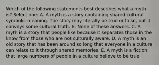 Which of the following statements best describes what a myth is? Select one: A. A myth is a story containing shared cultural symbolic meaning. The story may literally be true or false, but it conveys some cultural truth. B. None of these answers. C. A myth is a story that people like because it separates those in the know from those who are not culturally aware. D. A myth is an old story that has been around so long that everyone in a culture can relate to it through shared memories. E. A myth is a fiction that large numbers of people in a culture believe to be true.