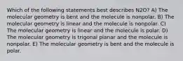 Which of the following statements best describes N2O? A) The molecular geometry is bent and the molecule is nonpolar. B) The molecular geometry is linear and the molecule is nonpolar. C) The molecular geometry is linear and the molecule is polar. D) The molecular geometry is trigonal planar and the molecule is nonpolar. E) The molecular geometry is bent and the molecule is polar.