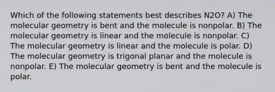 Which of the following statements best describes N2O? A) The molecular geometry is bent and the molecule is nonpolar. B) The molecular geometry is linear and the molecule is nonpolar. C) The molecular geometry is linear and the molecule is polar. D) The molecular geometry is trigonal planar and the molecule is nonpolar. E) The molecular geometry is bent and the molecule is polar.