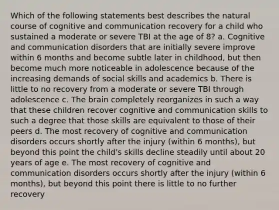 Which of the following statements best describes the natural course of cognitive and communication recovery for a child who sustained a moderate or severe TBI at the age of 8? a. Cognitive and communication disorders that are initially severe improve within 6 months and become subtle later in childhood, but then become much more noticeable in adolescence because of the increasing demands of social skills and academics b. There is little to no recovery from a moderate or severe TBI through adolescence c. The brain completely reorganizes in such a way that these children recover cognitive and communication skills to such a degree that those skills are equivalent to those of their peers d. The most recovery of cognitive and communication disorders occurs shortly after the injury (within 6 months), but beyond this point the child's skills decline steadily until about 20 years of age e. The most recovery of cognitive and communication disorders occurs shortly after the injury (within 6 months), but beyond this point there is little to no further recovery