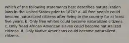 Which of the following statements best describes naturalization laws in the United States prior to 1870? a. All free people could become naturalized citizens after living in the country for at least five years. b. Only free whites could become naturalized citizens. c. Only freed African American slaves could become naturalized citizens. d. Only Native Americans could become naturalized citizens.