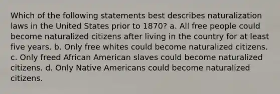 Which of the following statements best describes naturalization laws in the United States prior to 1870? a. All free people could become naturalized citizens after living in the country for at least five years. b. Only free whites could become naturalized citizens. c. Only freed African American slaves could become naturalized citizens. d. Only Native Americans could become naturalized citizens.