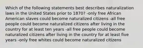 Which of the following statements best describes naturalization laws in the United States prior to 1870? -only free African American slaves could become naturalized citizens -all free people could become naturalized citizens after living in the country for at least ten years -all free people could become naturalized citizens after living in the country for at least five years -only free whites could become naturalized citizens