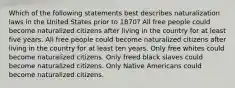 Which of the following statements best describes naturalization laws in the United States prior to 1870? All free people could become naturalized citizens after living in the country for at least five years. All free people could become naturalized citizens after living in the country for at least ten years. Only free whites could become naturalized citizens. Only freed black slaves could become naturalized citizens. Only Native Americans could become naturalized citizens.